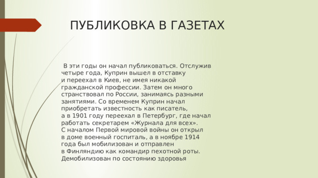 ПУБЛИКОВКА В ГАЗЕТАХ   В эти годы он начал публиковаться. Отслужив четыре года, Куприн вышел в отставку и переехал в Киев, не имея никакой гражданской профессии. Затем он много странствовал по России, занимаясь разными занятиями. Со временем Куприн начал приобретать известность как писатель, а в 1901 году переехал в Петербург, где начал работать секретарем «Журнала для всех». С началом Первой мировой войны он открыл в доме военный госпиталь, а в ноябре 1914 года был мобилизован и отправлен в Финляндию как командир пехотной роты. Демобилизован по состоянию здоровья 