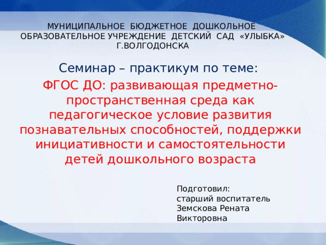 МУНИЦИПАЛЬНОЕ БЮДЖЕТНОЕ ДОШКОЛЬНОЕ ОБРАЗОВАТЕЛЬНОЕ УЧРЕЖДЕНИЕ ДЕТСКИЙ САД «УЛЫБКА» Г.ВОЛГОДОНСКА Семинар – практикум по теме: ФГОС ДО: развивающая предметно-пространственная среда как педагогическое условие развития познавательных способностей, поддержки инициативности и самостоятельности детей дошкольного возраста Подготовил: старший воспитатель Земскова Рената Викторовна 