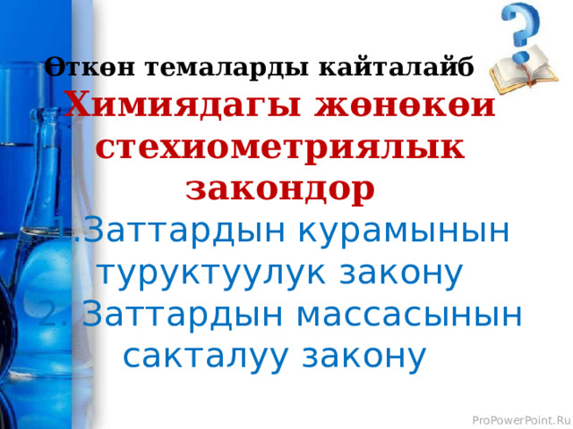 Өткөн темаларды кайталайбыз  Химиядагы жөнөкөй стехиометриялык закондор  1.Заттардын курамынын туруктуулук закону  2. Заттардын массасынын сакталуу закону  