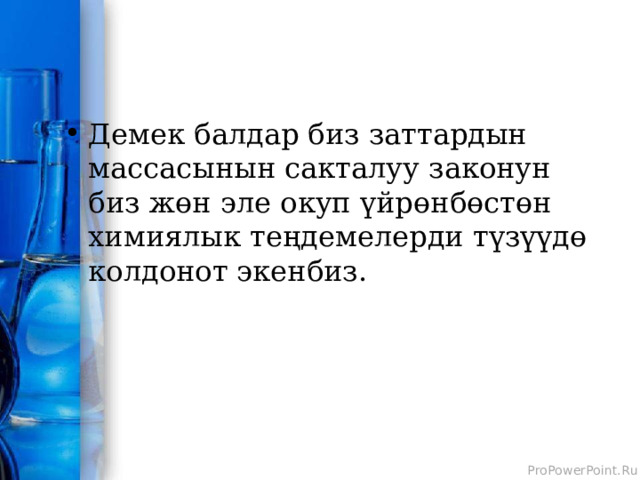 Демек балдар биз заттардын массасынын сакталуу законун биз жөн эле окуп үйрөнбөстөн химиялык теңдемелерди түзүүдө колдонот экенбиз. 