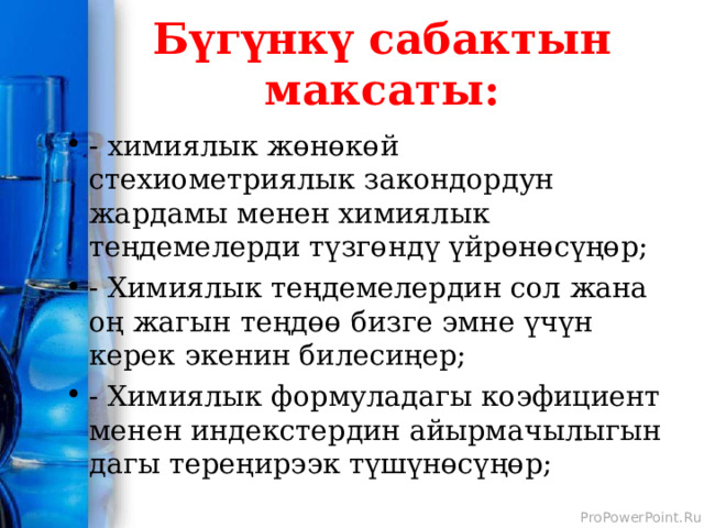 Бүгүнкү сабактын максаты: - химиялык жөнөкөй стехиометриялык закондордун жардамы менен химиялык теңдемелерди түзгөндү үйрөнөсүңөр; - Химиялык теңдемелердин сол жана оң жагын теңдөө бизге эмне үчүн керек экенин билесиңер; - Химиялык формуладагы коэфициент менен индекстердин айырмачылыгын дагы тереңирээк түшүнөсүңөр; 