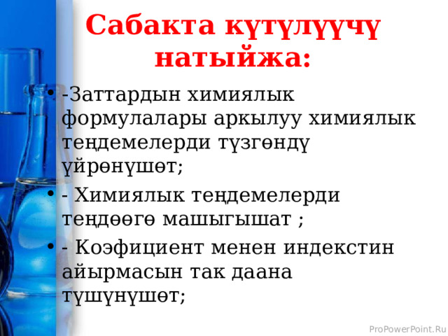 Сабакта күтүлүүчү натыйжа: - Заттардын химиялык формулалары аркылуу химиялык теңдемелерди түзгөндү үйрөнүшөт; - Химиялык теңдемелерди теңдөөгө машыгышат ; - Коэфициент менен индекстин айырмасын так даана түшүнүшөт; 