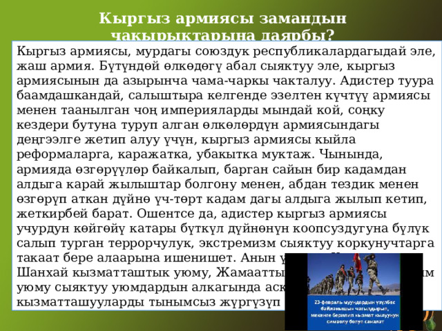 Кыргыз армиясы замандын чакырыктарына даярбы? Кыргыз армиясы, мурдагы союздук республикалардагыдай эле, жаш армия. Бүтүндөй өлкөдөгү абал сыяктуу эле, кыргыз армиясынын да азырынча чама-чаркы чакталуу. Адистер туура баамдашкандай, салыштыра келгенде эзелтен күчтүү армиясы менен таанылган чоң империяларды мындай кой, соңку кездери бутуна туруп алган өлкөлөрдүн армиясындагы деңгээлге жетип алуу үчүн, кыргыз армиясы кыйла реформаларга, каражатка, убакытка муктаж. Чынында, армияда өзгөрүүлөр байкалып, барган сайын бир кадамдан алдыга карай жылыштар болгону менен, абдан тездик менен өзгөрүп аткан дүйнө үч-төрт кадам дагы алдыга жылып кетип, жеткирбей барат. Ошентсе да, адистер кыргыз армиясы учурдун көйгөйү катары бүткүл дүйнөнүн коопсуздугуна бүлүк салып турган террорчулук, экстремизм сыяктуу коркунучтарга такаат бере алаарына ишенишет. Анын үстүнө, Кыргызстан Шанхай кызматташтык уюму, Жамааттык коопсуздук келишим уюму сыяктуу уюмдардын алкагында аскердик кызматташууларды тынымсыз жүргүзүп келет. 