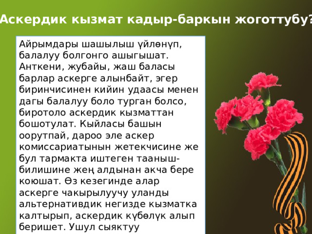 Аскердик кызмат кадыр-баркын жоготтубу? Айрымдары шашылыш үйлөнүп, балалуу болгонго ашыгышат. Анткени, жубайы, жаш баласы барлар аскерге алынбайт, эгер биринчисинен кийин удаасы менен дагы балалуу боло турган болсо, биротоло аскердик кызматтан бошотулат. Кыйласы башын оорутпай, дароо эле аскер комиссариатынын жетекчисине же бул тармакта иштеген тааныш-билишине жең алдынан акча бере коюшат. Өз кезегинде алар аскерге чакырылуучу уланды альтернативдик негизде кызматка калтырып, аскердик күбөлүк алып беришет. Ушул сыяктуу коррупциялык иштер аскердик тармактын алдыга жылышына чоң кедерги болуп жатканы да айтылып келет. 