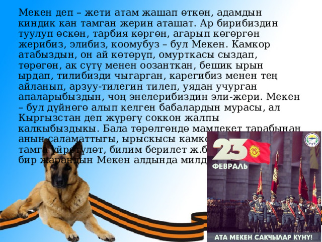 Мекен деп – жети атам жашап өткөн, адамдын киндик кан тамган жерин аташат. Ар бирибиздин туулуп өскөн, тарбия көргөн, агарып көгөргөн жерибиз, элибиз, коомубуз – бул Мекен. Камкор атабыздын, он ай көтөрүп, омурткасы сыздап, төрөгөн, ак сүтү менен оозанткан, бешик ырын ырдап, тилибизди чыгарган, карегибиз менен тең айланып, арзуу-тилегин тилеп, уядан учурган апаларыбыздын, чоң энелерибиздин эли-жери. Мекен – бул дүйнөгө алып келген бабалардын мурасы, ал Кыргызстан деп жүрөгү соккон жалпы калкыбыздыкы. Бала төрөлгөндө мамлекет тарабынан анын саламаттыгы, ырыскысы камкордукка алынат, тамга үйрөтүлөт, билим берилет ж.б. Ошондуктан ар бир жарандын Мекен алдында милдети бар. 