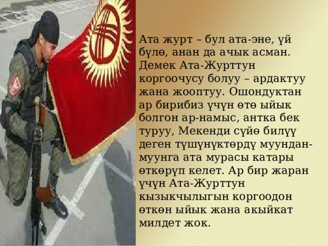 Ата журт – бул ата-эне, үй бүлө, анан да ачык асман. Демек Ата-Журттун коргоочусу болуу – ардактуу жана жооптуу. Ошондуктан ар бирибиз үчүн өтө ыйык болгон ар-намыс, антка бек туруу, Мекенди сүйө билүү деген түшүнүктөрдү муундан-муунга ата мурасы катары өткөрүп келет. Ар бир жаран үчүн Ата-Журттун кызыкчылыгын коргоодон өткөн ыйык жана акыйкат милдет жок. 