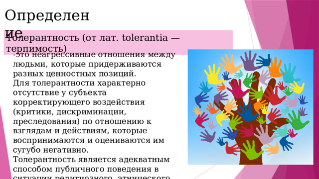 Определение  Толерантность (от лат. tolerantia — терпимость) -это неагрессивные отношения между людьми, которые придерживаются разных ценностных позиций. Для толерантности характерно отсутствие у субъекта корректирующего воздействия (критики, дискриминации, преследования) по отношению к взглядам и действиям, которые воспринимаются и оцениваются им сугубо негативно. Толерантность является адекватным способом публичного поведения в ситуации религиозного, этнического, расового, мировоззренческого и культурного многообразия общественного организма. 