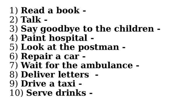 1) Read a book -  2) Talk -  3) Say goodbye to the children -  4) Paint hospital -  5) Look at the postman -  6) Repair a car -  7) Wait for the ambulance -  8) Deliver letters -  9) Drive a taxi -  10) Serve drinks - 