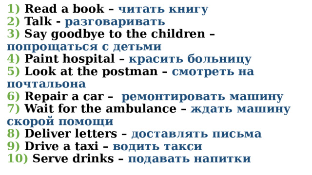 1) Read a book – читать книгу  2)  Talk - разговаривать  3) Say goodbye to the children – попрощаться с детьми  4)  Paint hospital – красить больницу  5) Look at the postman – смотреть на почтальона  6) Repair a car – ремонтировать машину  7)  Wait for the ambulance – ждать машину скорой помощи  8)  Deliver letters – доставлять письма  9) Drive a taxi – водить такси  10) Serve drinks – подавать напитки 