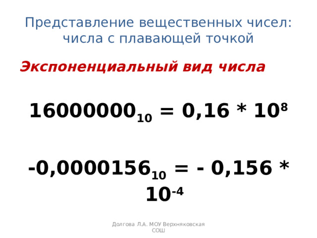 Представление вещественных чисел:  числа с плавающей точкой Экспоненциальный вид числа 16000000 10 = 0,16 * 10 8  -0,0000156 10 = - 0,156 * 10 -4 Долгова Л.А. МОУ Верхняковская СОШ 