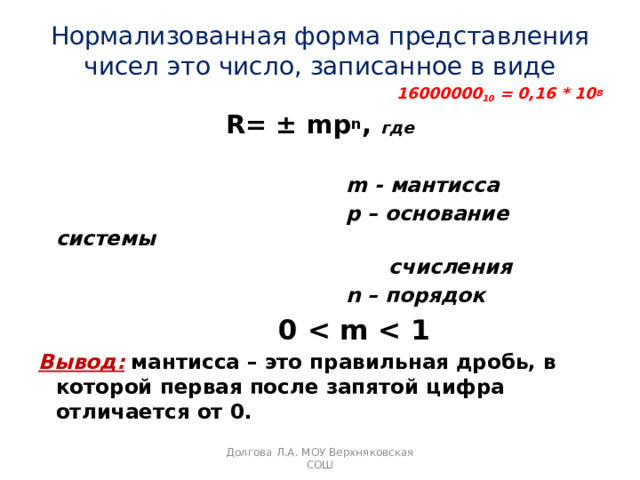 Нормализованная форма представления чисел это число, записанное в виде 16000000 10 = 0,16 * 10 8  R= ± mp n , где   m - мантисса  p – основание системы  счисления  n – порядок  0  Вывод:  мантисса – это правильная дробь, в которой первая после запятой цифра отличается от 0. Долгова Л.А. МОУ Верхняковская СОШ 
