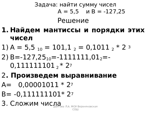 Задача: найти сумму чисел  А = 5,5 и В = -127,25 Решение Найдем мантиссы и порядки этих чисел А = 5,5 10 = 101,1 2 = 0,1011 2 * 2 3 В=-127,25 10 =-1111111,01 2 =-0,111111101 2 * 2 7 2 . Произведем выравнивание А= 0,00001011 * 2 7 В= -0,111111101* 2 7 3. Сложим числа Долгова Л.А. МОУ Верхняковская СОШ 