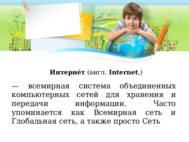 Интерне́т  (англ.  Internet ,)  — всемирная система объединенных компьютерных сетей для хранения и передачи информации. Часто упоминается как Всемирная сеть и Глобальная сеть, а также просто Сеть 