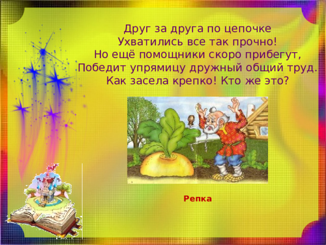 Друг за друга по цепочке  Ухватились все так прочно!  Но ещё помощники скоро прибегут,  Победит упрямицу дружный общий труд.  Как засела крепко! Кто же это? Репка 