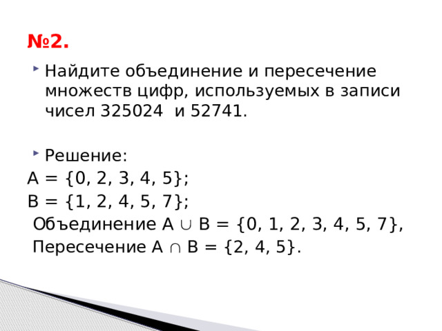 № 2. Найдите объединение и пересечение множеств цифр, используемых в записи чисел 325024 и 52741. Решение: А = {0, 2, 3, 4, 5}; B = {1, 2, 4, 5, 7}; Объединение A  B = {0, 1, 2, 3, 4, 5, 7}, Пересечение A  B = {2, 4, 5}. 