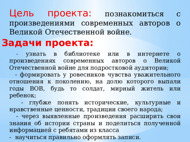 Цель проекта: познакомиться с произведениями современных авторов о Великой Отечественной войне. Задачи проекта:  - узнать в библиотеке или в интернете о произведениях современных авторов о Великой Отечественной войне для подростковой аудитории;  - формировать у ровесников чувства уважительного отношения к поколению, на долю которого выпали годы ВОВ, будь то солдат, мирный житель или ребенок;  - глубже понять исторические, культурные и нравственные ценности, традиции своего народа;  - через выявленные произведения расширить свои знания об истории страны и поделиться полученной информацией с ребятами из класса - научиться правильно оформлять записи. 