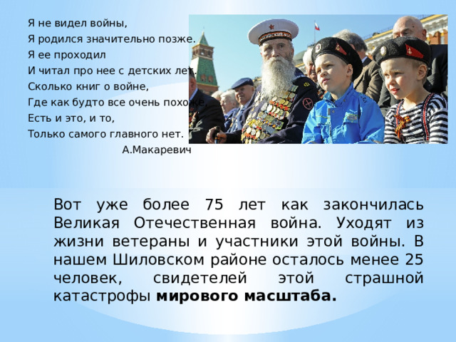 Я не видел войны, Я родился значительно позже. Я ее проходил И читал про нее с детских лет. Сколько книг о войне, Где как будто все очень похоже, Есть и это, и то, Только самого главного нет.  А.Макаревич Вот уже более 75 лет как закончилась Великая Отечественная война. Уходят из жизни ветераны и участники этой войны. В нашем Шиловском районе осталось менее 25 человек, свидетелей этой страшной катастрофы мирового масштаба. 