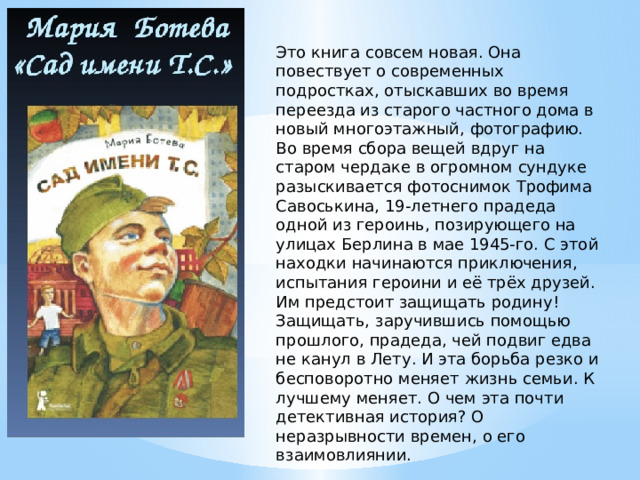 Это книга совсем новая. Она повествует о современных подростках, отыскавших во время переезда из старого частного дома в новый многоэтажный, фотографию. Во время сбора вещей вдруг на старом чердаке в огромном сундуке разыскивается фотоснимок Трофима Савоськина, 19-летнего прадеда одной из героинь, позирующего на улицах Берлина в мае 1945-го. С этой находки начинаются приключения, испытания героини и её трёх друзей. Им предстоит защищать родину! Защищать, заручившись помощью прошлого, прадеда, чей подвиг едва не канул в Лету. И эта борьба резко и бесповоротно меняет жизнь семьи. К лучшему меняет. О чем эта почти детективная история? О неразрывности времен, о его взаимовлиянии. 