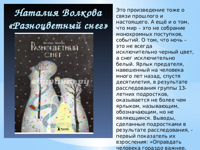 Это произведение тоже о связи прошлого и настоящего. А ещё и о том, что мир – это не собрание монохромных поступков, событий. О том, что ночь – это не всегда исключительно черный цвет, а снег исключительно белый. Ярлык предателя, навешенный на человека много лет назад, спустя десятилетия, в результате расследования группы 13-летних подростков, оказывается не более чем ярлыком, называющим, обозначающим, но не являющимся. Выводы, сделанные подростками в результате расследования, - первый показатель их взросления: «Оправдать человека гораздо важнее, чем осудить». 