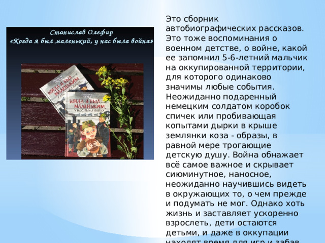 Это сборник автобиографических рассказов. Это тоже воспоминания о военном детстве, о войне, какой ее запомнил 5-6-летний мальчик на оккупированной территории, для которого одинаково значимы любые события. Неожиданно подаренный немецким солдатом коробок спичек или пробивающая копытами дырки в крыше землянки коза - образы, в равной мере трогающие детскую душу. Война обнажает всё самое важное и скрывает сиюминутное, наносное, неожиданно научившись видеть в окружающих то, о чем прежде и подумать не мог. Однако хоть жизнь и заставляет ускоренно взрослеть, дети остаются детьми, и даже в оккупации находят время для игр и забав. Жизнь оккупированного немцами украинского села показана глазами мальчишки 4-7 лет. 