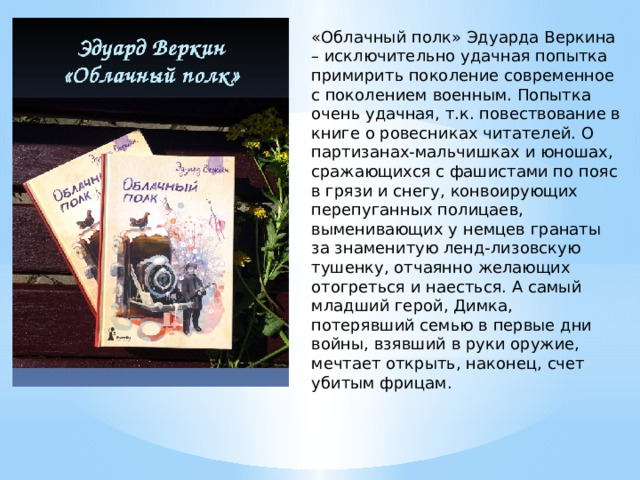 «Облачный полк» Эдуарда Веркина – исключительно удачная попытка примирить поколение современное с поколением военным. Попытка очень удачная, т.к. повествование в книге о ровесниках читателей. О партизанах-мальчишках и юношах, сражающихся с фашистами по пояс в грязи и снегу, конвоирующих перепуганных полицаев, выменивающих у немцев гранаты за знаменитую ленд-лизовскую тушенку, отчаянно желающих отогреться и наесться. А самый младший герой, Димка, потерявший семью в первые дни войны, взявший в руки оружие, мечтает открыть, наконец, счет убитым фрицам. 