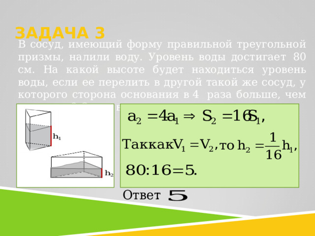  ЗАДАЧА 3     В сосуд, имеющий форму правильной треугольной призмы, налили воду. Уровень воды достигает   80 см. На какой высоте будет находиться уровень воды, если ее перелить в другой такой же сосуд, у которого сторона основания в  4  раза больше, чем у первого? Ответ выразите в см. 