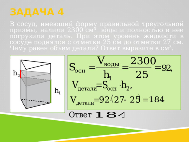  ЗАДАЧА 4   В сосуд, имеющий форму правильной треугольной призмы, налили 2300 см³  воды и полностью в нее погрузили деталь. При этом уровень жидкости в сосуде поднялся с отметки 25 см до отметки 27 см. Чему равен объем детали? Ответ выразите в см³.   