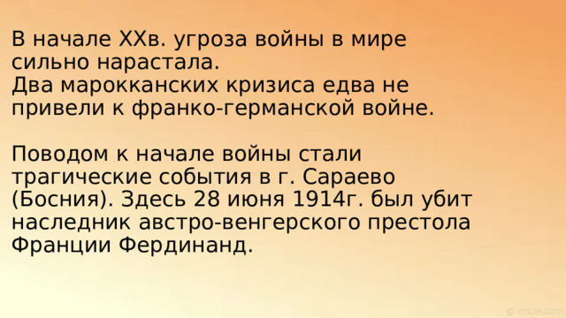 В начале XXв. угроза войны в мире сильно нарастала.  Два марокканских кризиса едва не привели к франко-германской войне.   Поводом к начале войны стали трагические события в г. Сараево (Босния). Здесь 28 июня 1914г. был убит наследник австро-венгерского престола Франции Фердинанд. 