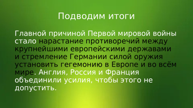 Подводим итоги Главной причиной Первой мировой войны стало нарастание противоречий между крупнейшими европейскими державами и стремление Германии силой оружия установить гегемонию в Европе и во всём мире . Англия, Россия и Франция объединили усилия, чтобы этого не допустить. 