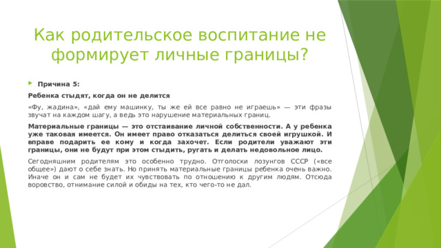 Как родительское воспитание не формирует личные границы? Причина 5: Ребенка стыдят, когда он не делится «Фу, жадина», «дай ему машинку, ты же ей все равно не играешь» — эти фразы звучат на каждом шагу, а ведь это нарушение материальных границ. Материальные границы — это отстаивание личной собственности. А у ребенка уже таковая имеется. Он имеет право отказаться делиться своей игрушкой. И вправе подарить ее кому и когда захочет. Если родители уважают эти границы, они не будут при этом стыдить, ругать и делать недовольное лицо. Сегодняшним родителям это особенно трудно. Отголоски лозунгов СССР («все общее») дают о себе знать. Но принять материальные границы ребенка очень важно. Иначе он и сам не будет их чувствовать по отношению к другим людям. Отсюда воровство, отнимание силой и обиды на тех, кто чего-то не дал. 