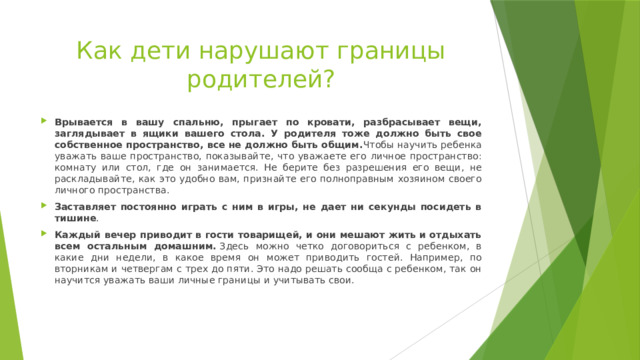 Как дети нарушают границы родителей? Врывается в вашу спальню, прыгает по кровати, разбрасывает вещи, заглядывает в ящики вашего стола. У родителя тоже должно быть свое собственное пространство, все не должно быть общим. Чтобы научить ребенка уважать ваше пространство, показывайте, что уважаете его личное пространство: комнату или стол, где он занимается. Не берите без разрешения его вещи, не раскладывайте, как это удобно вам, признайте его полноправным хозяином своего личного пространства. Заставляет постоянно играть с ним в игры, не дает ни секунды посидеть в тишине . Каждый вечер приводит в гости товарищей, и они мешают жить и отдыхать всем остальным домашним.  Здесь можно четко договориться с ребенком, в какие дни недели, в какое время он может приводить гостей. Например, по вторникам и четвергам с трех до пяти. Это надо решать сообща с ребенком, так он научится уважать ваши личные границы и учитывать свои. 