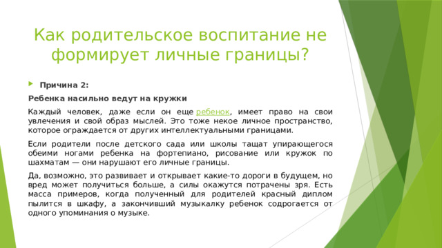 Как родительское воспитание не формирует личные границы? Причина 2: Ребенка насильно ведут на кружки Каждый человек, даже если он еще  ребенок , имеет право на свои увлечения и свой образ мыслей. Это тоже некое личное пространство, которое ограждается от других интеллектуальными границами. Если родители после детского сада или школы тащат упирающегося обеими ногами ребенка на фортепиано, рисование или кружок по шахматам — они нарушают его личные границы. Да, возможно, это развивает и открывает какие-то дороги в будущем, но вред может получиться больше, а силы окажутся потрачены зря. Есть масса примеров, когда полученный для родителей красный диплом пылится в шкафу, а закончивший музыкалку ребенок содрогается от одного упоминания о музыке. 