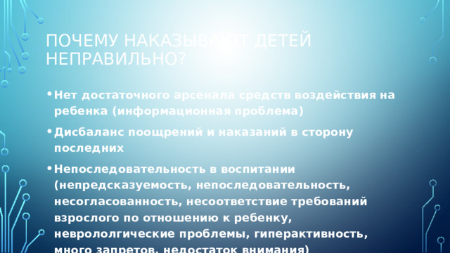 Почему наказывают детей неправильно? Нет достаточного арсенала средств воздействия на ребенка (информационная проблема) Дисбаланс поощрений и наказаний в сторону последних Непоследовательность в воспитании (непредсказуемость, непоследовательность, несогласованность, несоответствие требований взрослого по отношению к ребенку, неврололгические проблемы, гиперактивность, много запретов, недостаток внимания)  