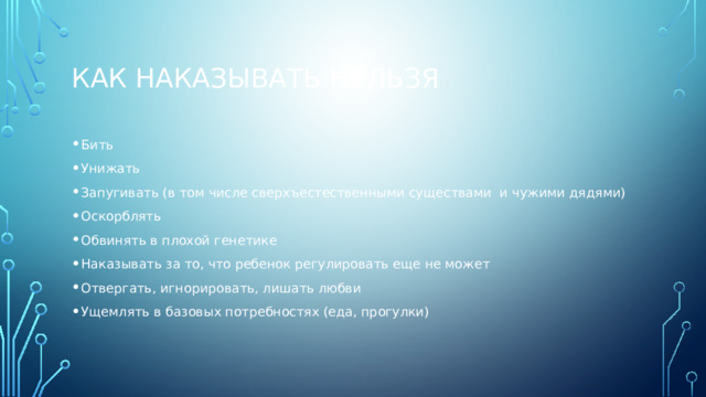 Как наказывать нельзя Бить Унижать Запугивать (в том числе сверхъестественными существами и чужими дядями) Оскорблять Обвинять в плохой генетике Наказывать за то, что ребенок регулировать еще не может Отвергать, игнорировать, лишать любви Ущемлять в базовых потребностях (еда, прогулки) 