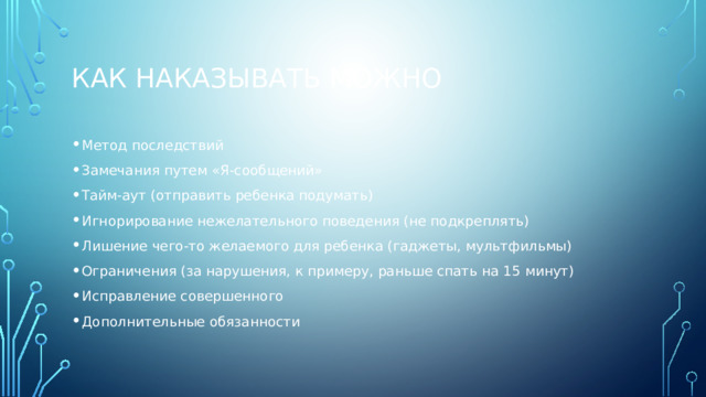 Как наказывать можно Метод последствий Замечания путем «Я-сообщений» Тайм-аут (отправить ребенка подумать) Игнорирование нежелательного поведения (не подкреплять) Лишение чего-то желаемого для ребенка (гаджеты, мультфильмы) Ограничения (за нарушения, к примеру, раньше спать на 15 минут) Исправление совершенного Дополнительные обязанности 