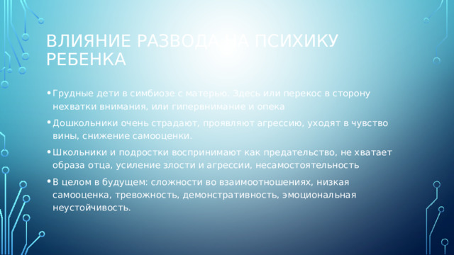 Влияние развода на психику ребенка Грудные дети в симбиозе с матерью. Здесь или перекос в сторону нехватки внимания, или гипервнимание и опека Дошкольники очень страдают, проявляют агрессию, уходят в чувство вины, снижение самооценки. Школьники и подростки воспринимают как предательство, не хватает образа отца, усиление злости и агрессии, несамостоятельность В целом в будущем: сложности во взаимоотношениях, низкая самооценка, тревожность, демонстративность, эмоциональная неустойчивость. 