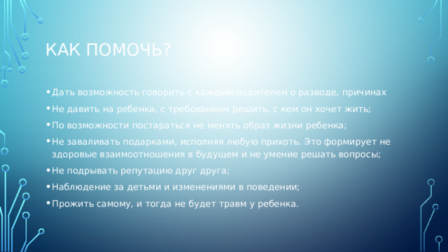 Как помочь? Дать возможность говорить с каждым родителем о разводе, причинах Не давить на ребенка, с требованием решить, с кем он хочет жить; По возможности постараться не менять образ жизни ребенка; Не заваливать подарками, исполняя любую прихоть. Это формирует не здоровые взаимоотношения в будущем и не умение решать вопросы; Не подрывать репутацию друг друга; Наблюдение за детьми и изменениями в поведении; Прожить самому, и тогда не будет травм у ребенка. 