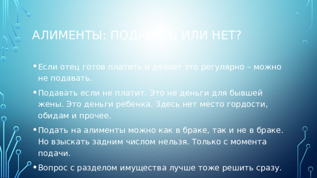 Алименты: подавать или нет? Если отец готов платить и делает это регулярно – можно не подавать. Подавать если не платит. Это не деньги для бывшей жены. Это деньги ребенка. Здесь нет место гордости, обидам и прочее. Подать на алименты можно как в браке, так и не в браке. Но взыскать задним числом нельзя. Только с момента подачи. Вопрос с разделом имущества лучше тоже решить сразу. 