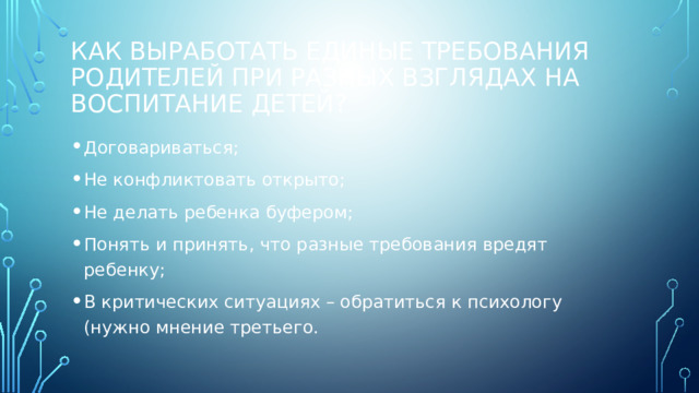 Как выработать единые требования родителей при разных взглядах на воспитание детей? Договариваться; Не конфликтовать открыто; Не делать ребенка буфером; Понять и принять, что разные требования вредят ребенку; В критических ситуациях – обратиться к психологу (нужно мнение третьего. 