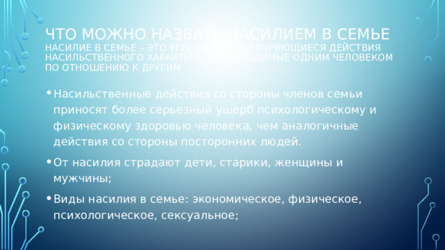 Что можно назвать насилием в семье  Насилие в семье – это угрозы или повторяющиеся действия насильственного характера, производимые одним человеком по отношению к другим Насильственные действия со стороны членов семьи приносят более серьезный ущерб психологическому и физическому здоровью человека, чем аналогичные действия со стороны посторонних людей. От насилия страдают дети, старики, женщины и мужчины; Виды насилия в семье: экономическое, физическое, психологическое, сексуальное; 