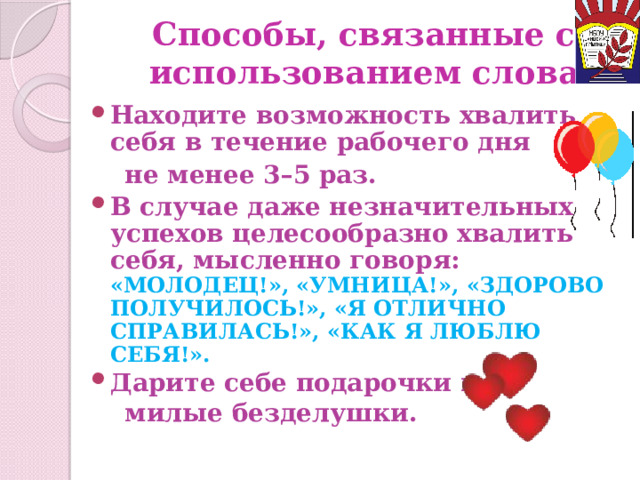 Способы, связанные с использованием слова Находите возможность хвалить себя в течение рабочего дня  не менее 3–5 раз. В случае даже незначительных успехов целесообразно хвалить себя, мысленно говоря:  «МОЛОДЕЦ!», «УМНИЦА!», «ЗДОРОВО ПОЛУЧИЛОСЬ!», «Я ОТЛИЧНО СПРАВИЛАСЬ!», «КАК Я ЛЮБЛЮ СЕБЯ!». Дарите себе подарочки и  милые безделушки. 