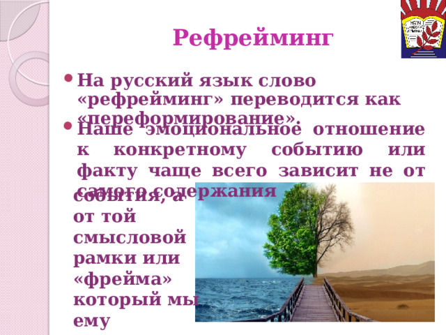 Рефрейминг На русский язык слово «рефрейминг» переводится как «переформирование». Наше эмоциональное отношение к конкретному событию или факту чаще всего зависит не от самого содержания события, а от той смысловой рамки или «фрейма» который мы ему придаем. 