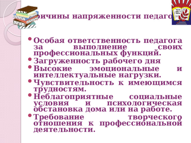 Причины напряженности педагога Особая ответственность педагога за выполнение своих профессиональных функций. Загруженность рабочего дня Высокие эмоциональные и интеллектуальные нагрузки. Чувствительность к имеющимся трудностям. Неблагоприятные социальные условия и психологическая обстановка дома или на работе. Требование творческого отношения к профессиональной деятельности. 