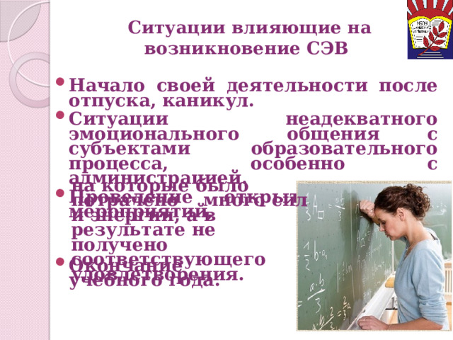 Ситуации влияющие на возникновение СЭВ Начало своей деятельности после отпуска, каникул. Ситуации неадекватного эмоционального общения с субъектами образовательного процесса, особенно с администрацией. Проведение открытых уроков, мероприятий, на которые было потрачено много сил и энергии, а в результате не получено соответствующего удовлетворения. Окончание учебного года.  