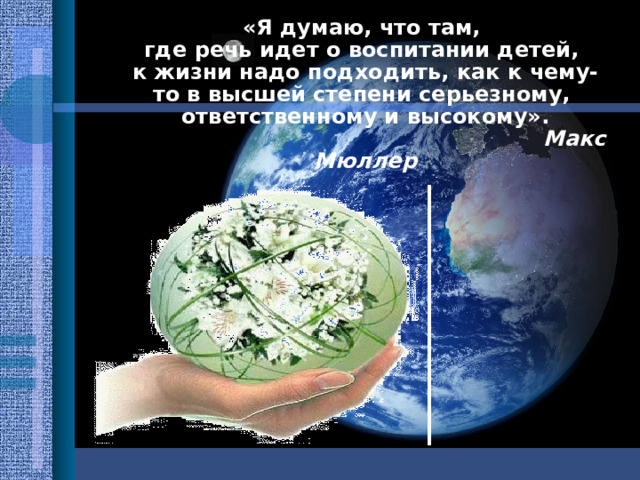 «Я думаю, что там, где речь идет о воспитании детей, к жизни надо подходить , как к чему-то в высшей степени серьезному, ответственному и высокому».  Макс Мюллер 