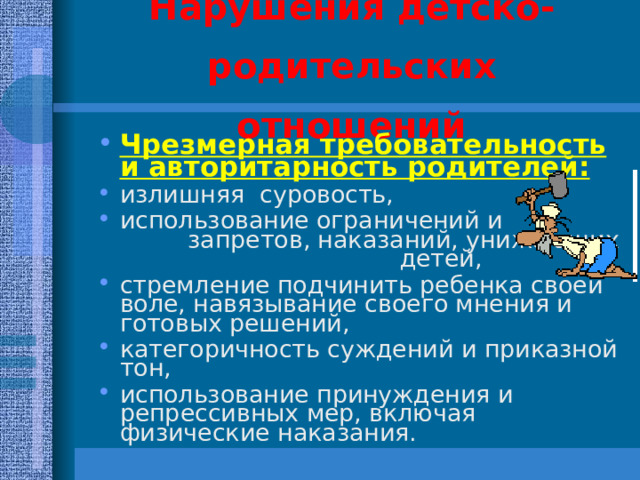 Нарушения детско-родительских отношений Чрезмерная требовательность и авторитарность родителей: излишняя суровость, использование ограничений и запретов, наказаний, унижающих детей, стремление подчинить ребенка своей воле, навязывание своего мнения и готовых решений, категоричность суждений и приказной тон, использование принуждения и репрессивных мер, включая физические наказания. 