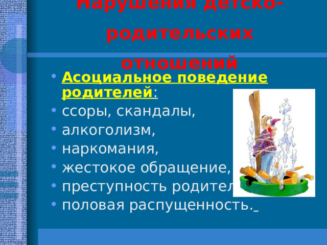 Нарушения детско-родительских отношений Асоциальное поведение родителей : ссоры, скандалы, алкоголизм, наркомания, жестокое обращение, преступность родителей, половая распущенность.   