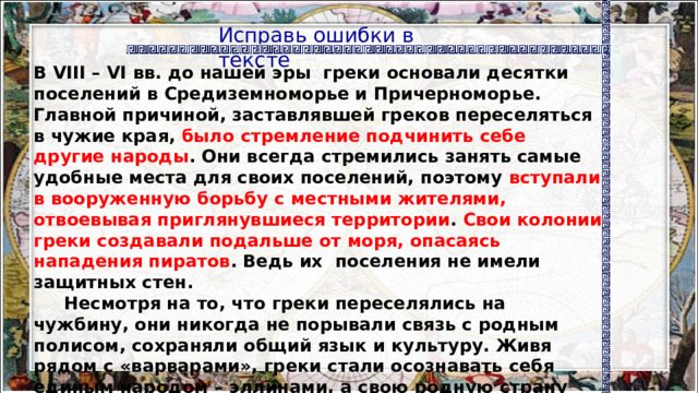 Исправь ошибки в тексте   В VIII – VI вв. до нашей эры греки основали десятки поселений в Средиземноморье и Причерноморье. Главной причиной, заставлявшей греков переселяться в чужие края, было стремление подчинить себе другие народы . Они всегда стремились занять самые удобные места для своих поселений, поэтому вступали в вооруженную борьбу с местными жителями, отвоевывая приглянувшиеся территории . Свои колонии греки создавали подальше от моря, опасаясь нападения пиратов . Ведь их поселения не имели защитных стен.  Несмотря на то, что греки переселялись на чужбину, они никогда не порывали связь с родным полисом, сохраняли общий язык и культуру. Живя рядом с «варварами», греки стали осознавать себя единым народом – эллинами, а свою родную страну они называли Элладой. 