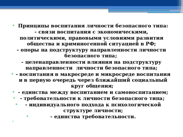  Принципы воспитания личности безопасного типа: - связи воспитания с экономическими, политическими, правовыми условиями развития общества и криминогенной ситуацией в РФ; - опоры на подструктуру направленности личности безопасного типа; - целенаправленности влияния на подструктуру направленности личности безопасного типа; - воспитания в макросреде и микросреде воспитания и в первую очередь через ближайший социальный круг общения; - единства между воспитанием и самовоспитанием; - требовательности к личности безопасного типа; - индивидуального подхода к психологической структуре личности; - единства требовательности.   