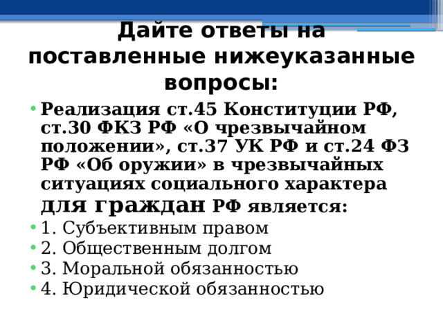 Дайте ответы на поставленные нижеуказанные вопросы: Реализация ст.45 Конституции РФ, ст.30 ФКЗ РФ «О чрезвычайном положении», ст.37 УК РФ и ст.24 ФЗ РФ «Об оружии» в чрезвычайных ситуациях социального характера для граждан РФ является: 1. Субъективным правом ⁭ 2. Общественным долгом ⁭ 3. Моральной обязанностью ⁭ 4. Юридической обязанностью 